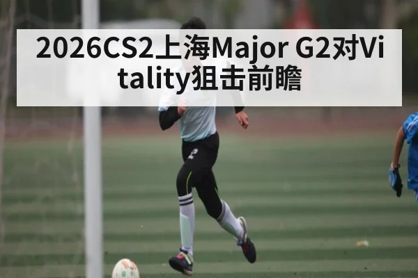 2026CS2上海Major G2对Vitality狙击前瞻